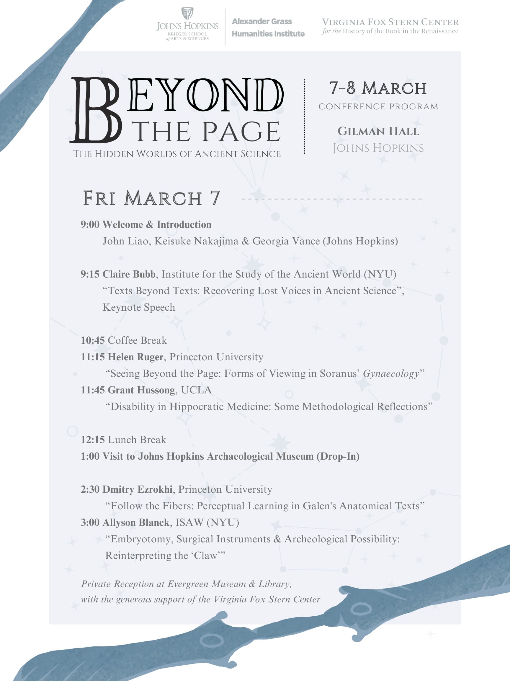 Friday, March 7 9:00 John Liao, Keisuke Nakajima & Georgia Vance — Welcome & Introduction 9:15 Claire Bubb, Institute for the Study of the Ancient World (NYU) “Texts Beyond Texts: Recovering Lost Voices in Ancient Science”, Keynote Speech 10:45 Coffee Break 11:15 Helen Ruger, Princeton University “Seeing Beyond the Page: Forms of Viewing in Soranus’ Gynaecology” 11:45 Grant Hussong, UCLA “Disability in Hippocratic Medicine: Some Methodological Reflections” 12:15-13:30 Lunch Break 13:00-14:30 Visit to Johns Hopkins Archaeological Museum (Drop-In) 14:30 Dmitry Ezrokhi, Princeton University “Follow the Fibers: Perceptual Learning in Galen's Anatomical Texts” 15:00 Allyson Blanck, Institute for the Study of the Ancient World (NYU) “Embryotomy, Surgical Instruments & Archeological Possibility: Reinterpreting the ‘Claw’” Private Reception at Evergreen Museum & Library to follow, with the generous support of the Virginia Fox Stern Center