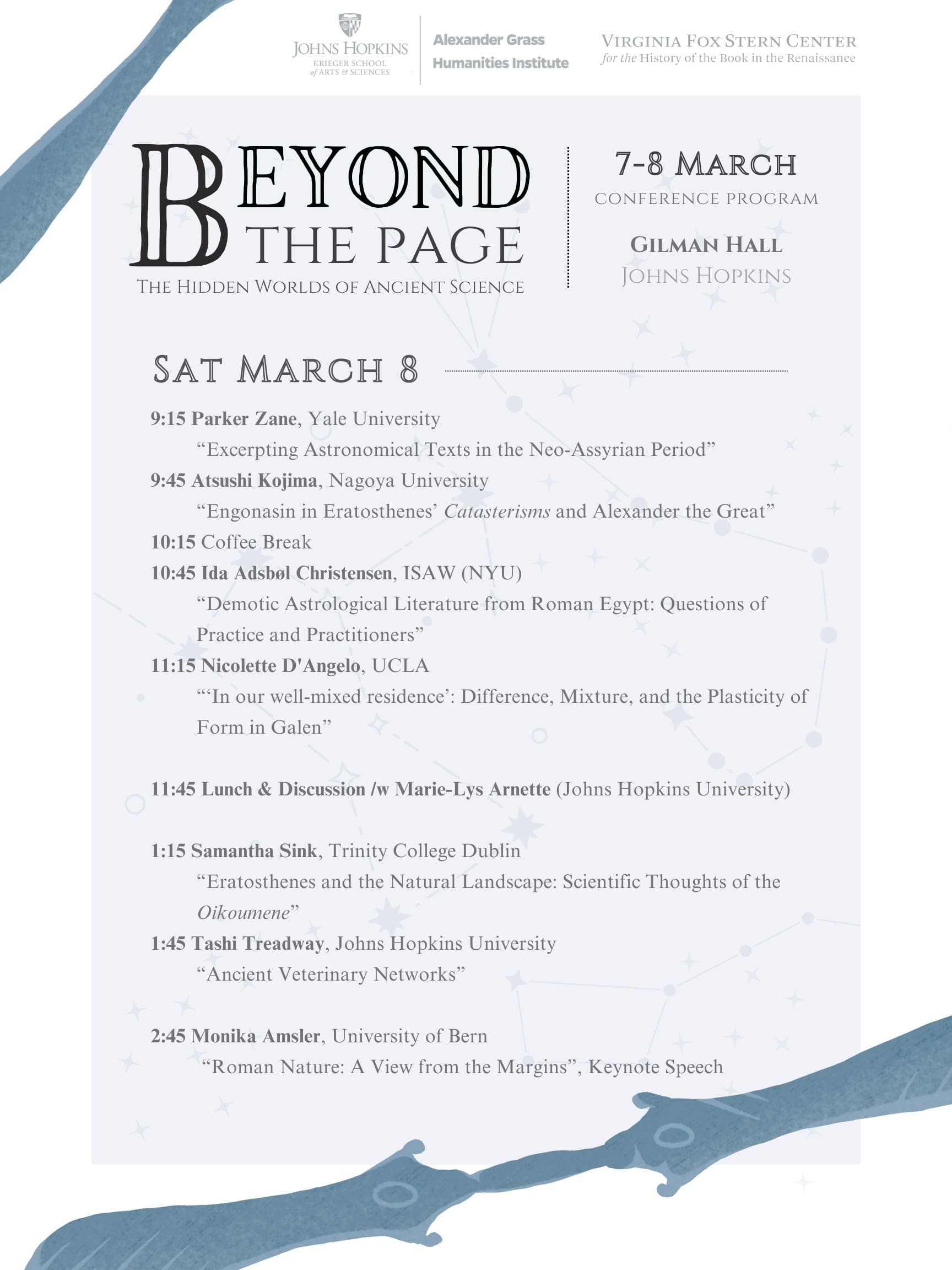 Saturday, March 8 9:15 Parker Zane, Yale University “Excerpting Astronomical Texts in the Neo-Assyrian Period” 9:45 Atsushi Kojima, Nagoya University “Engonasin in Eratosthenes’ Catasterisms and Alexander the Great” 10:15 Coffee Break 10:45 Ida Adsbøl Christensen, Institute for the Study of the Ancient World (NYU) “Demotic Astrological Literature from Roman Egypt: Questions of Practice and Practitioners” 11:15 Nicolette D'Angelo, UCLA “‘In our well-mixed residence’: Difference, Mixture, and the Plasticity of Form in Galen” 11:45-13:15 Lunch & Discussion /w Marie-Lys Arnette (Johns Hopkins University) 13:15 Samantha Sink, Trinity College Dublin “Eratosthenes and the Natural Landscape: Scientific Thoughts of the Oikoumene” 13:45 Tashi Treadway, Johns Hopkins University “Ancient Veterinary Networks”14:15 Coffee Break 14:45 Monika Amsler, University of Bern “Roman Nature: A View from the Margins”, Keynote Speech 16:15 Closing Remarks & Discussion