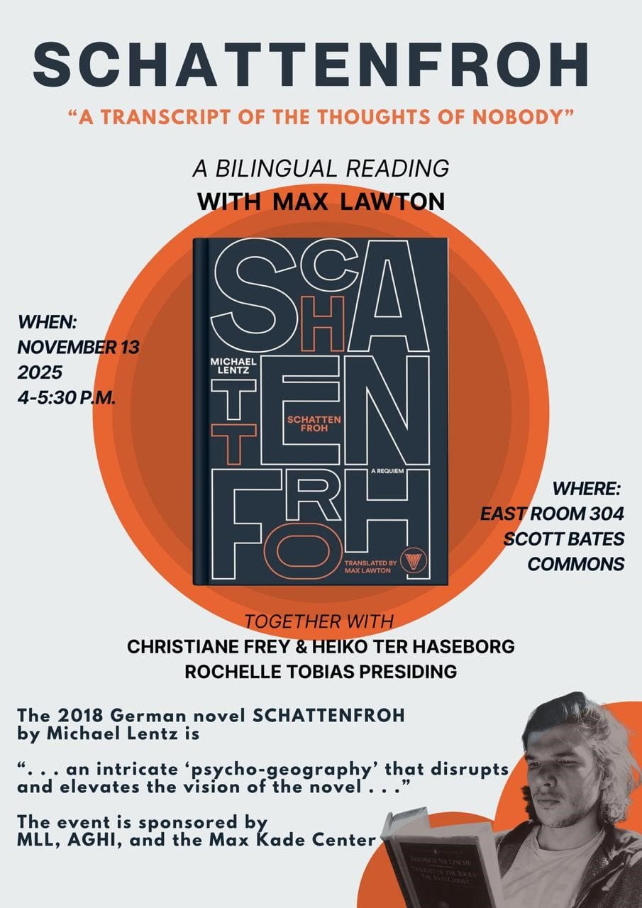 Poster for a bilingual reading event featuring Max Lawton and the 2018 German novel "SCHATTENFROH" by Michael Lentz. The top reads: “SCHATTENFROH — A TRANSCRIPT OF THE THOUGHTS OF NOBODY.” Event is scheduled for November 13, 2025, from 4–5:30 p.m., in East Room 304, Scott Bates Commons. The poster highlights the names of Christiane Frey, Heiko ter Haseborg, and Rochelle Tobias (presiding). The event is sponsored by MLL, AGHI, and the Max Kade Center. The background includes an image of the book cover, an orange circular accent, and a person reading with their face obscured. Text on the poster describes the novel as “an intricate ‘psycho-geography’ that disrupts and elevates the vision of the novel.”