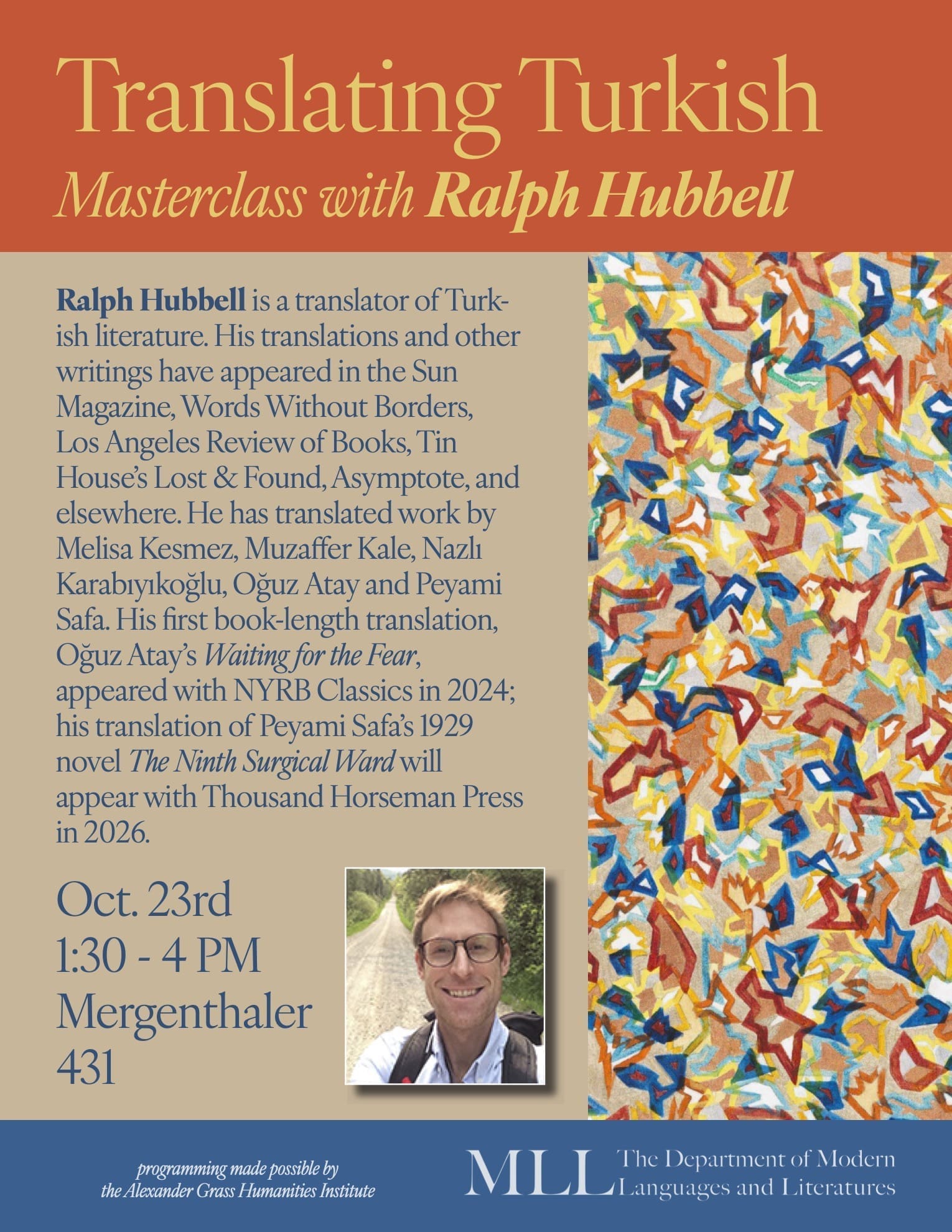 Translating Turkish Masterclass with Ralph Hubbell Ralph Hubbell is a translator of Turkish literature. His translations and other writings have appeared in the Sun Magazine, Words Without Borders, Los Angeles Review of Books, Tin House’s Lost & Found, Asymptote, and elsewhere. He has translated work by Melisa Kesmez, Muzaffer Kale, Nazlı Karabıyıkoğlu, Oğuz Atay and Peyami Safa. His first book-length translation, Oğuz Atay’s Waiting for the Fear, appeared with NYRB Classics in 2024; his translation of Peyami Safa’s 1929 novel The Ninth Surgical Ward will appear with Thousand Horseman Press in 2026. Oct. 23rd 1:30 - 4 PM Mergenthaler 431