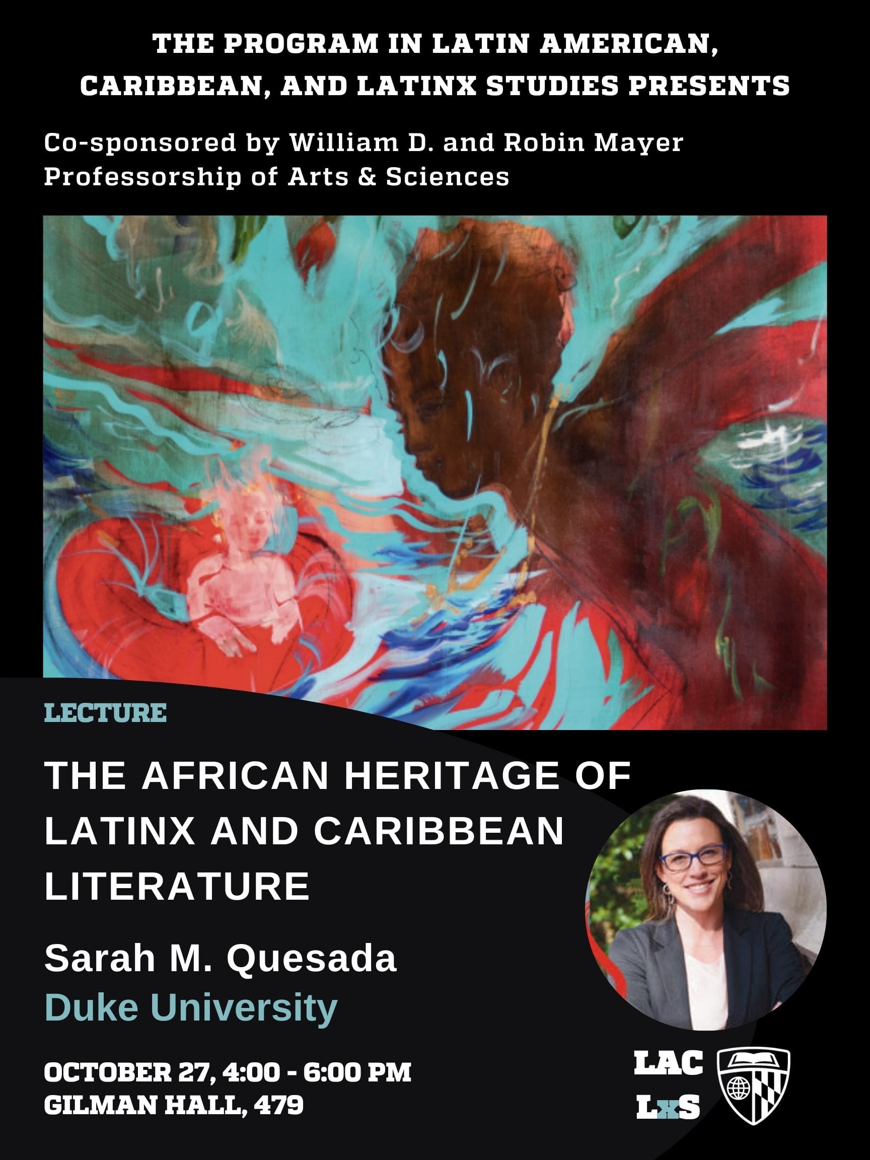 THE PROGRAM IN LATIN AMERICAN, CARIBBEAN, AND LATINX STUDIES PRESENTS Co-sponsored by William D. and Robin Mayer Professorship of Arts & Sciences LECTURE: The AFRICAN HERITAGE OF LATINX AND CARIBBEAN LITERATURE Sarah M. Quesada, Duke University OCTOBER 27, 4:00 - 6:00 PM GILMAN HALL, 479