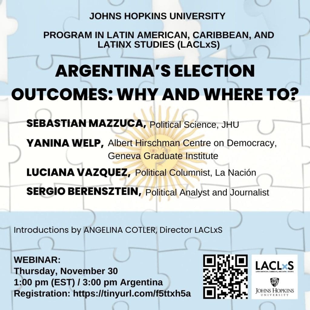 Join us Thursday, November 30, at 1 pm EST for a webinar to discuss Argentina’s presidential election outcome with a great panel of experts. Sebastian Mazzuca, Political Science JHU Yanina Welp, Albert Hirschman, Centre on Democracy at the Geneva Graduate Institute Luciana Vazquez, Political columnist and journalist for La Nación newspaper Sergio Berensztein, Political Analyst and Journalist