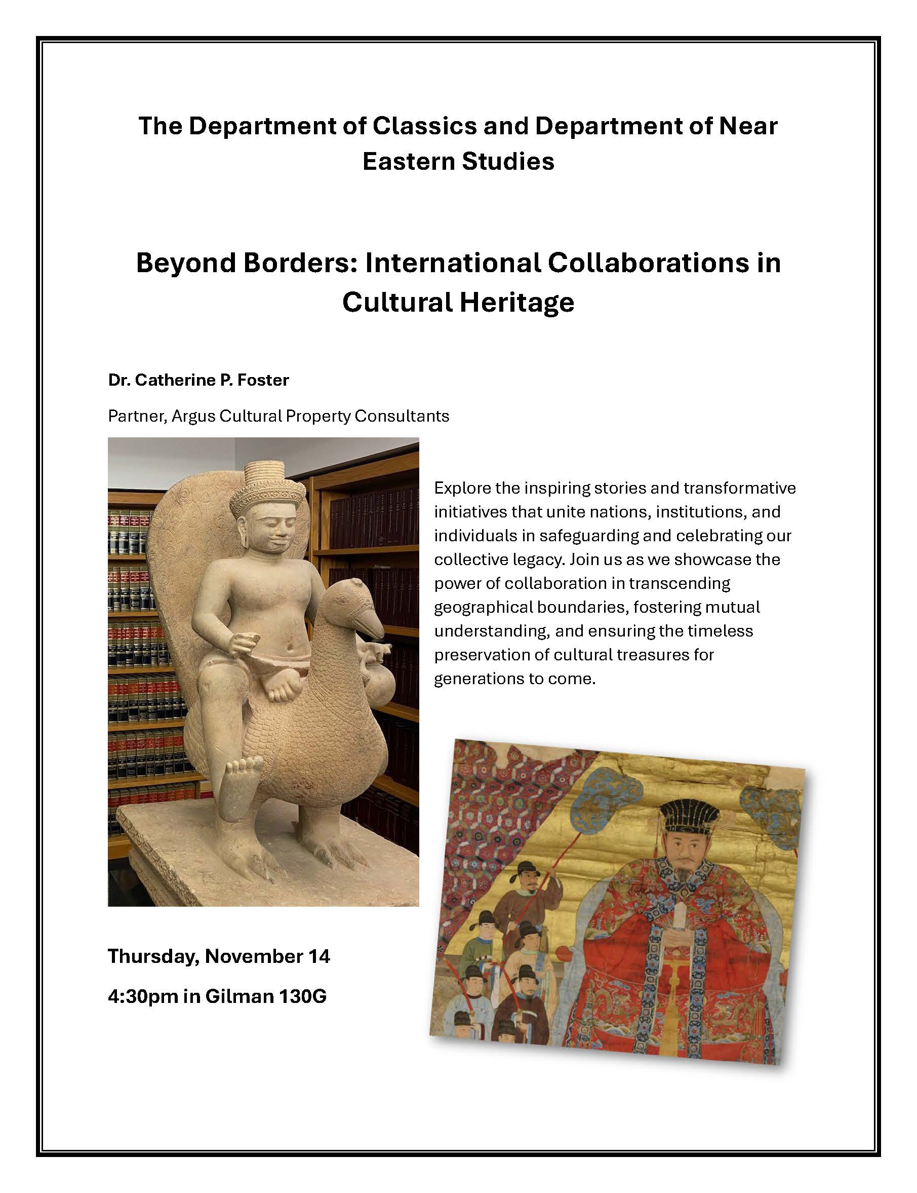 The Department of Classics and Department of Near Eastern Studies Beyond Borders: International Collaborations in Cultural Heritage Dr. Catherine P. Foster Partner, Argus Cultural Property Consultants Explore the inspiring stories and transformative initiatives that unite nations, institutions, and individuals in safeguarding and celebrating our collective legacy. Join us as we showcase the power of collaboration in transcending geographical boundaries, fostering mutual understanding, and ensuring the timeless preservation of cultural treasures for generations to come. Thursday, November 14 4:30pm in Gilman 130G