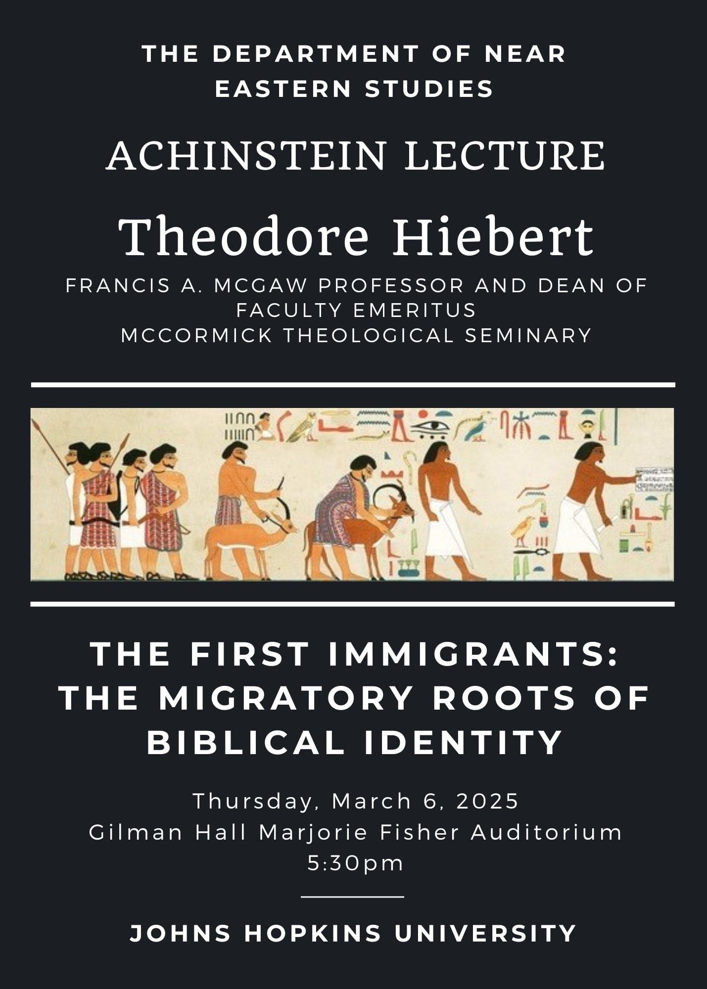 The Department of Near Eastern Studies Achinstein Lecture Theodore Hiebert Francis A. McGaw Professor and Dean of Faculty Emeritus McCormick Theological Seminary The First Immigrants: The migratory roots of Biblical Identity Thursday, March 6, 2025 Gilman Hall Majorie Fisher Auditorium 5:30PM