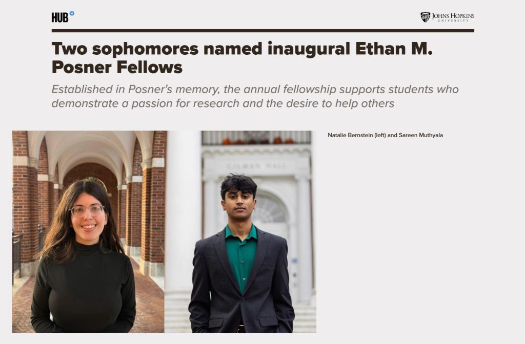 Headline: Two sophomores named inaugural Ethan M. Posner Fellows Subtitle: Established in Posner's memory, the annual fellowship supports students who demonstrate a passion for research and the desire to help others Photos: Natalie Bernstein (left) and Sareen Muthyala