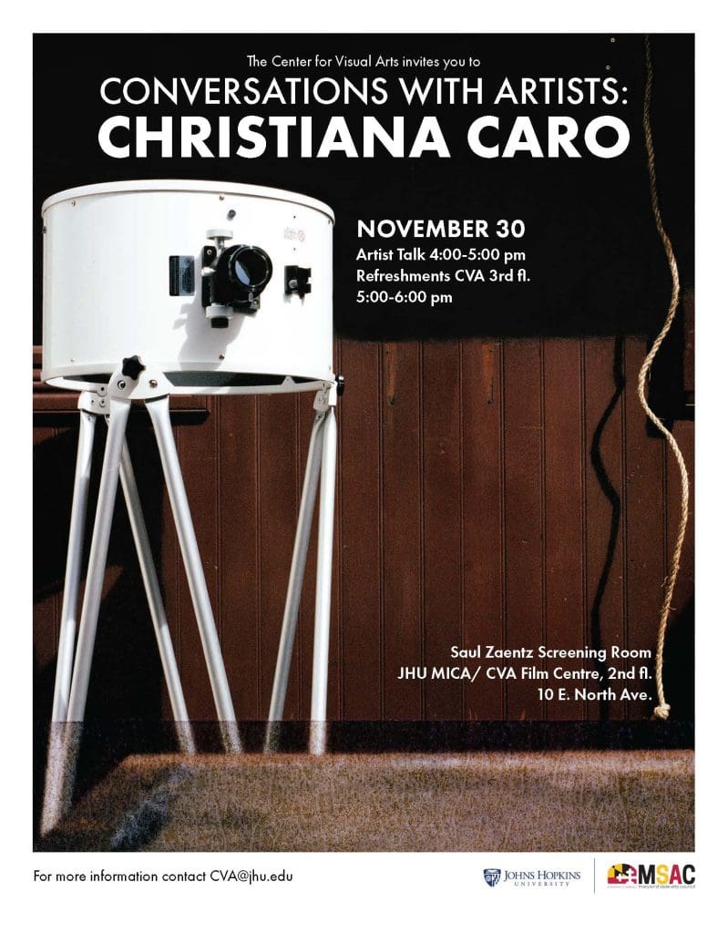 Flyer with image and text. White text at the top of the flyer reads the center for visual arts invites you to conversations with artists colon Christiana Caro November thirty artist talk four dash five pm refreshments cva third floor five dash six pm. White text at the bottom right of the flyer reads Saul zaentz screening room j h u Mica forward slash C V A film centre comma second floor ten east north avenue. Flyer background image top half black bottom half contains brown wood wall paneling and beige carpet below. Flyer foreground image contain a large white camera with thripod legs from the Ukiah Latitude Observatory in Ukiah, California on the left of the flyer and a tan rope hanging down the right side of the flyer with a shadow. A white border at the bottom of the flyer contains black text that reads for more information contact C V A at J H U dot E D U and a logo for Johns Hopkins University and a logo for the Maryland State Arts Council 